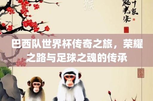 巴西队世界杯传奇之旅，荣耀之路与足球之魂的传承眉山市正发家政服务有限公司