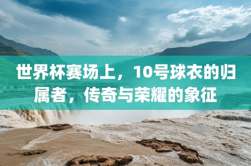 世界杯赛场上，10号球衣的归属者，传奇与荣耀的象征
