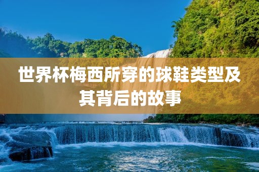 世界杯梅西所穿的球鞋类型及其背后的故事