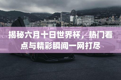 揭秘六月十日世界杯，热门看点与精彩瞬间一网打尽