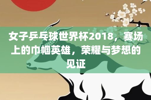 女子乒乓球世界杯2018，赛场上的巾帼英雄，荣耀与梦想的见证