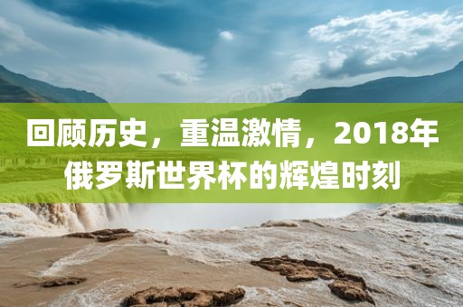 回顾历史，重温激情，2018年俄罗斯世界杯的辉煌时刻