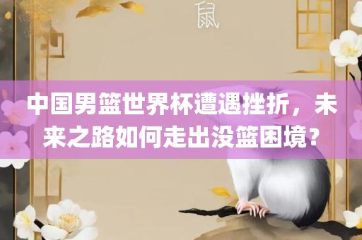 中国男篮世界杯遭遇挫折，未来之路如何走出没篮困境？