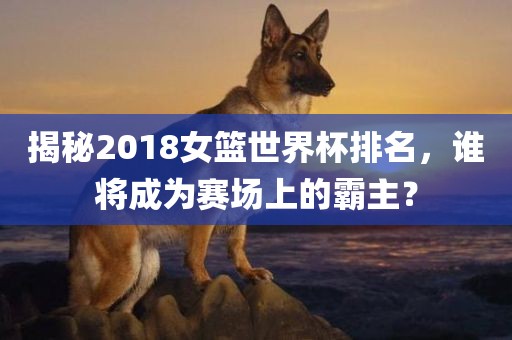 揭秘2018女篮世界杯排名，谁将成为赛场上的霸主？