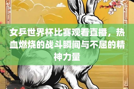 女乒世界杯比赛观看直播，热血燃烧的战斗瞬间与不屈的精神力量