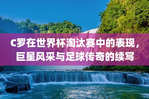 C罗在世界杯淘汰赛中的表现，巨星风采与足球传奇的续写