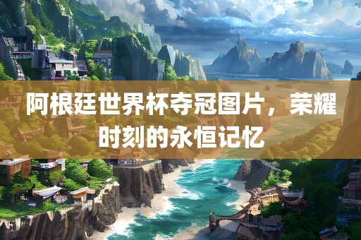 阿根廷世界杯夺冠图片，荣耀时刻的永恒记忆