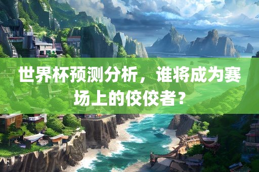 世界杯预测分析，谁将成为赛场上的佼佼者？