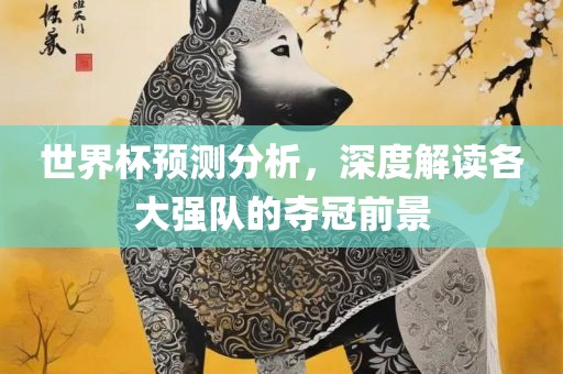 世界杯预测分析眉山市正发家政服务有限公司，深度解读各大强队的夺冠前景
