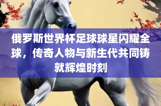 俄罗斯世界杯足球球星闪耀全球，传奇人物与新生代共同铸就辉煌时刻