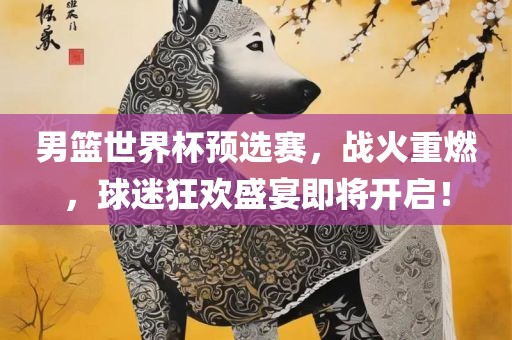 男篮世界杯预选赛，战火重燃，球迷狂欢盛宴即将开启！
