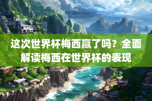这次世界杯梅西赢了吗？全面解读梅西在世界杯的表现