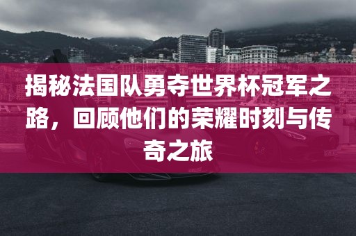 揭秘法国队勇夺世界杯冠军之路，回顾他们的荣耀时刻与传奇之旅