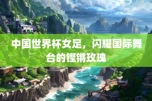 中国世界杯女足，闪耀国际舞台的铿锵玫瑰