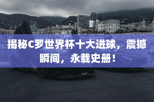 揭秘C罗世界杯十大进球，震撼瞬间，永载史册！