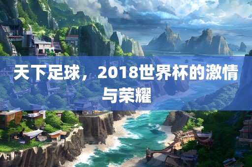 天下足球，2018世界杯的激情与荣耀
