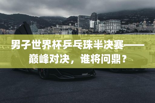 男孑世界杯乒乓珠半决赛——巅峰对决，谁将问鼎？