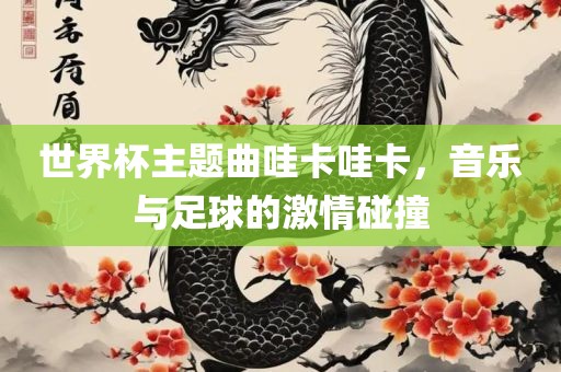 世界杯主题曲哇卡哇卡，音乐与足球的激情碰撞