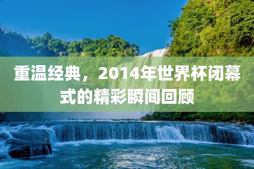 重温经典，2014年世界杯闭幕式的精彩瞬间回顾