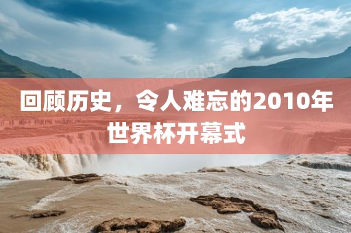 回顾历史，令人难忘的2010年世界杯开幕式