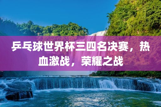 乒乓球世界杯三四名决赛，热血激战，荣耀之战