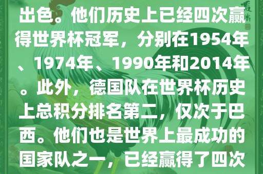 德国队在世界杯上的表现非常出色。他们历史上已经四次赢得世界杯冠军，分别在1954年、1974年、1990年和2014年。此外，德国队在世界杯历史上总积分排名第二，仅次于巴西。他们也是世界上最成功的国家队之一，已经赢得了四次世界杯冠军和多次进入决赛。