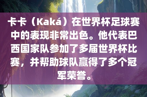 卡卡（Kaká）在世界杯足球赛中的表现非常出色。他代表巴西国家队参加了多届世界杯比赛，并帮助球队赢得了多个冠军荣誉。