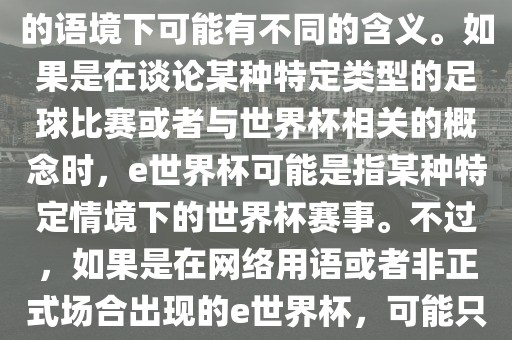 关于e世界杯，暂时无法确定其具体含义，因为e这个词在不同的语境下可能有不同的含义。如果是在谈论某种特定类型的足球比赛或者与世界杯相关的概念时，e世界杯可能是指某种特定情境下的世界杯赛事。不过，如果是在网络用语或者非正式场合出现的e世界杯，可能只是表达一种轻松、幽默的态度或情感。