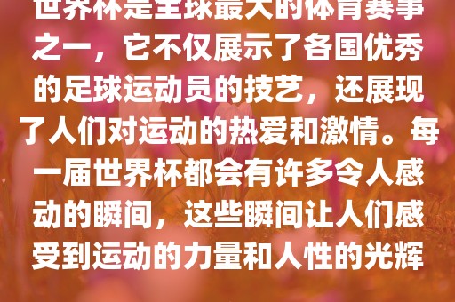 世界杯是全球最大的体育赛事之一，它不仅展示了各国优秀的足球运动员的技艺，还展现了人们对运动的热爱和激情。每一届世界杯都会有许多令人感动的瞬间，这些瞬间让人们感受到运动的力量和人性的光辉。