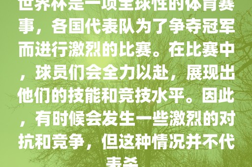 世界杯是一项全球性的体育赛事，各国代表队为了争夺冠军而进行激烈的比赛。在比赛中，球员们会全力以赴，展现出他们的技能和竞技水平。因此，有时候会发生一些激烈的对抗和竞争，但这种情况并不代表杀。