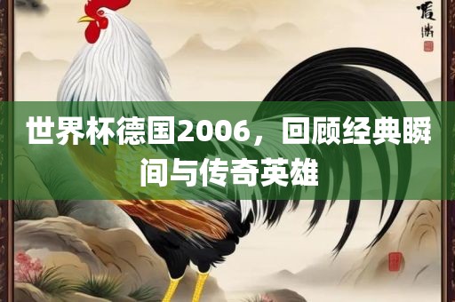 世界杯德国2006，回顾经典瞬间与传奇英雄
