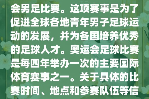 奥运足球世界杯通常指的是国际足联组织的U-23男子足球锦标赛，也就是人们常说的奥运会男足比赛。这项赛事是为了促进全球各地青年男子足球运动的发展，并为各国培养优秀的足球人才。奥运会足球比赛是每四年举办一次的主要国际体育赛事之一。关于具体的比赛时间、地点和参赛队伍等信息，可以关注国际足联的官方网站或者各大体育新闻网站以获取最新资讯。