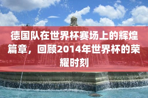 德国队在世界杯赛场上的辉煌篇章，回顾2014年世界杯的荣耀时刻