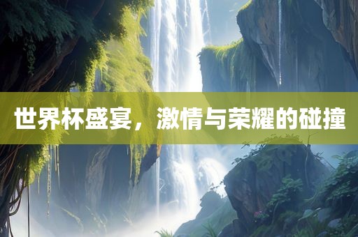 世界杯盛宴，激情与荣耀的碰撞
