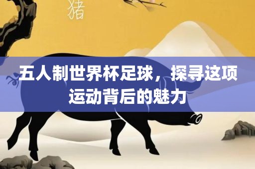 五人制世界杯足球，探寻这项运动背后的魅力