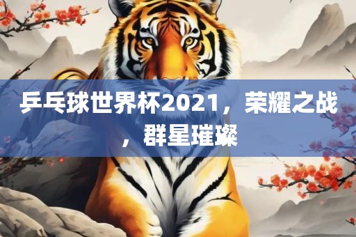乒乓球世界杯2021，荣耀之战，群星璀璨