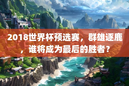 2018世界杯预选赛，群雄逐鹿，谁将成为最后的胜者？