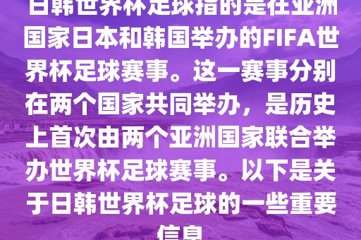 日韩世界杯足球指的是在亚洲国家日本和韩国举办的FIFA世界杯足球赛事。这一赛事分别在两个国家共同举办，是历史上首次由两个亚洲国家联合举办世界杯足球赛事。以下是关于日韩世界杯足球的一些重要信息