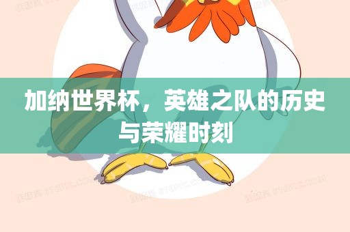 加纳世界杯，英雄之队的历史与荣耀时刻