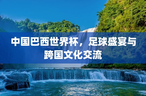 中国巴西世界杯，足球盛宴与跨国文化交流