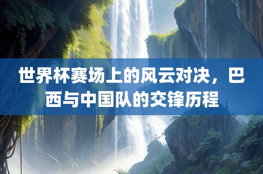 世界杯赛场上的风云对决，巴西与中国队的交锋历程