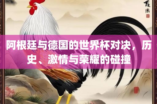 阿根廷与德国的世界杯对决，历史、激情与荣耀的碰撞