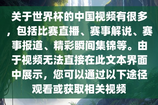关于世界杯的中国视频有很多，包括比赛直播、赛事解说、赛事报道、精彩瞬间集锦等。由于视频无法直接在此文本界面中展示，您可以通过以下途径观看或获取相关视频