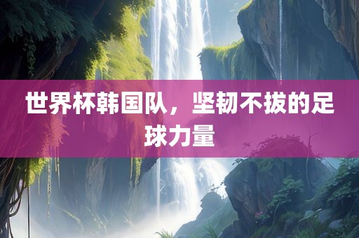世界杯韩国队，坚韧不拔的足球力量