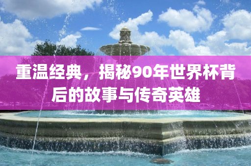 重温经典，揭秘90年世界杯背后的故事与传奇英雄
