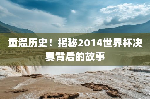 重温历史！揭秘2014世界杯决赛背后的故事