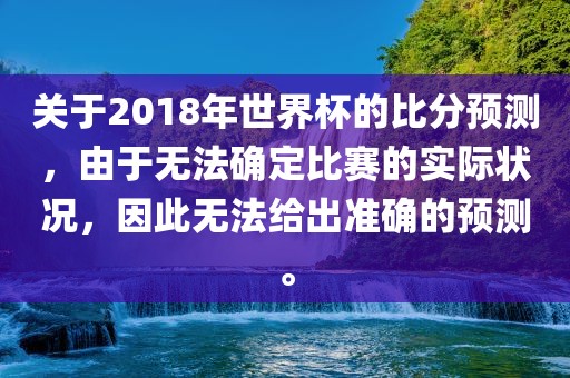 关于2018年世界杯的比分预测，由于无法确定比赛的实际状况，因此无法给出准确的预测。