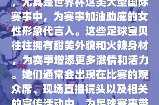 足球宝贝指的是在足球赛事中，尤其是世界杯这类大型国际赛事中，为赛事加油助威的女性形象代言人。这些足球宝贝往往拥有甜美外貌和火辣身材，为赛事增添更多激情和活力。她们通常会出现在比赛的观众席、现场直播镜头以及相关的宣传活动中，为足球赛事带来了更多的关注度和话题性。