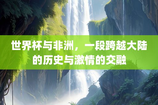 世界杯与非洲，一段跨越大陆的历史与激情的交融