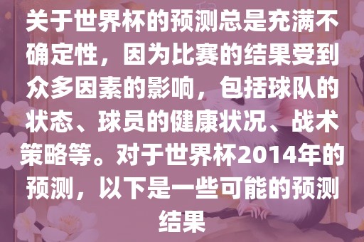 关于世界杯的预测总是充满不确定性，因为比赛的结果受到众多因素的影响，包括球队的状态、球员的健康状况、战术策略等。对于世界杯2014年的预测，以下是一些可能的预测结果